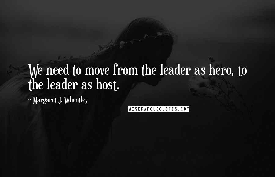 Margaret J. Wheatley Quotes: We need to move from the leader as hero, to the leader as host.