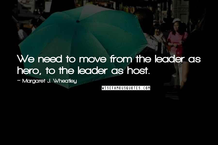 Margaret J. Wheatley Quotes: We need to move from the leader as hero, to the leader as host.