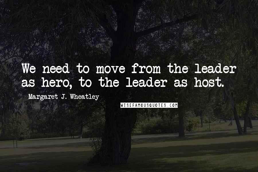 Margaret J. Wheatley Quotes: We need to move from the leader as hero, to the leader as host.