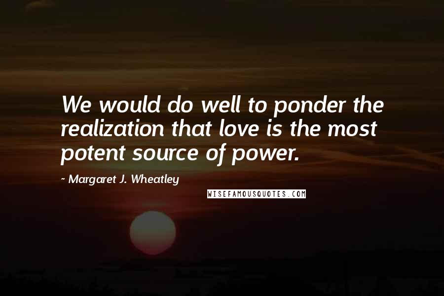 Margaret J. Wheatley Quotes: We would do well to ponder the realization that love is the most potent source of power.