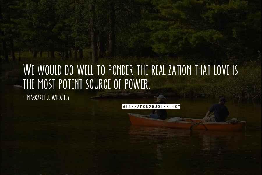 Margaret J. Wheatley Quotes: We would do well to ponder the realization that love is the most potent source of power.