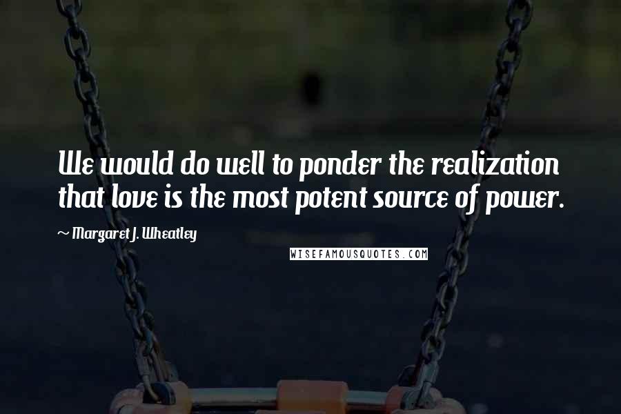 Margaret J. Wheatley Quotes: We would do well to ponder the realization that love is the most potent source of power.