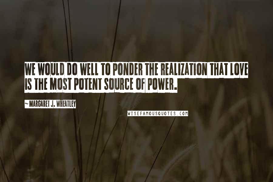 Margaret J. Wheatley Quotes: We would do well to ponder the realization that love is the most potent source of power.