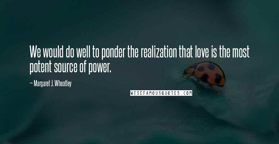 Margaret J. Wheatley Quotes: We would do well to ponder the realization that love is the most potent source of power.