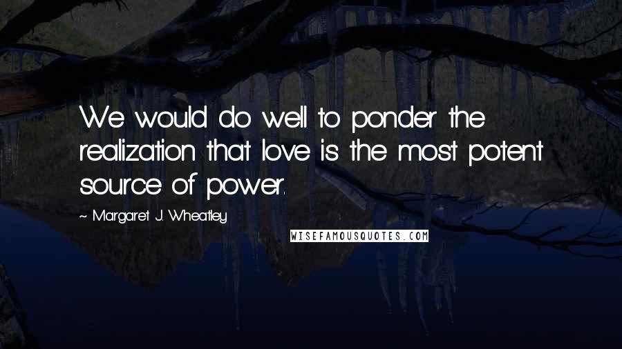 Margaret J. Wheatley Quotes: We would do well to ponder the realization that love is the most potent source of power.