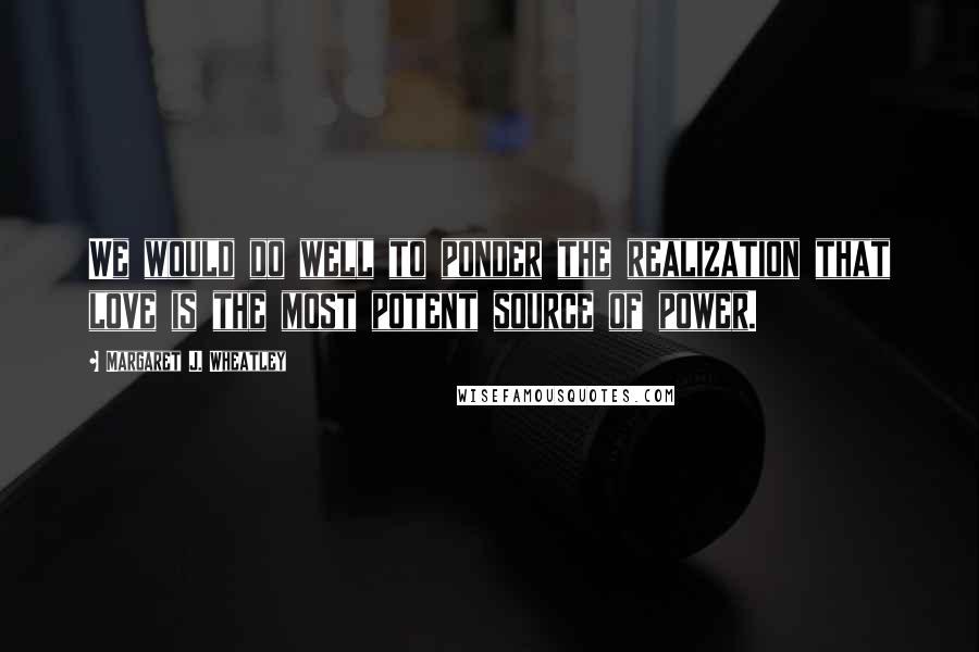 Margaret J. Wheatley Quotes: We would do well to ponder the realization that love is the most potent source of power.