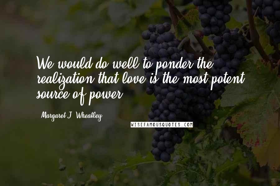 Margaret J. Wheatley Quotes: We would do well to ponder the realization that love is the most potent source of power.