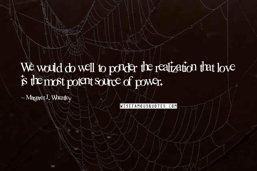 Margaret J. Wheatley Quotes: We would do well to ponder the realization that love is the most potent source of power.