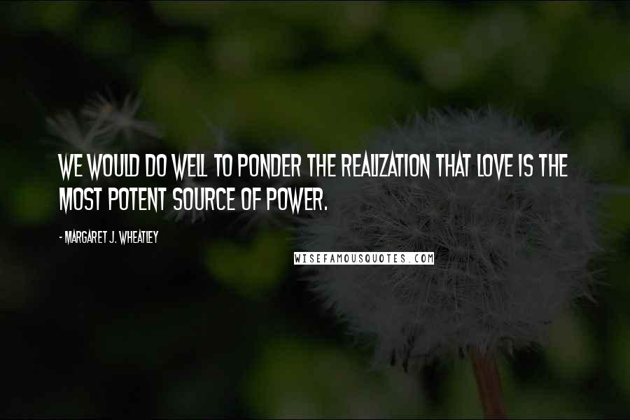 Margaret J. Wheatley Quotes: We would do well to ponder the realization that love is the most potent source of power.