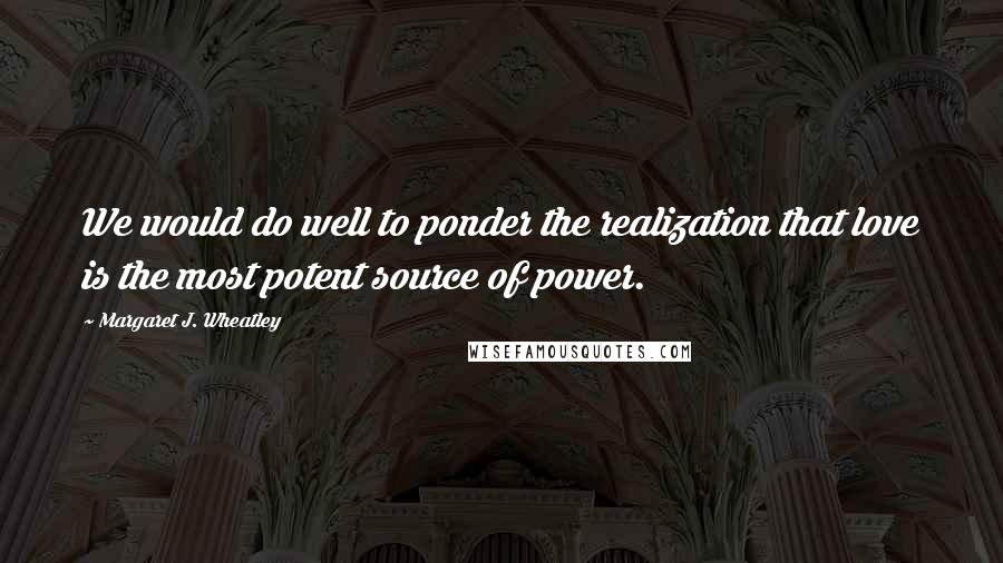 Margaret J. Wheatley Quotes: We would do well to ponder the realization that love is the most potent source of power.