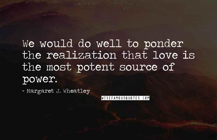 Margaret J. Wheatley Quotes: We would do well to ponder the realization that love is the most potent source of power.