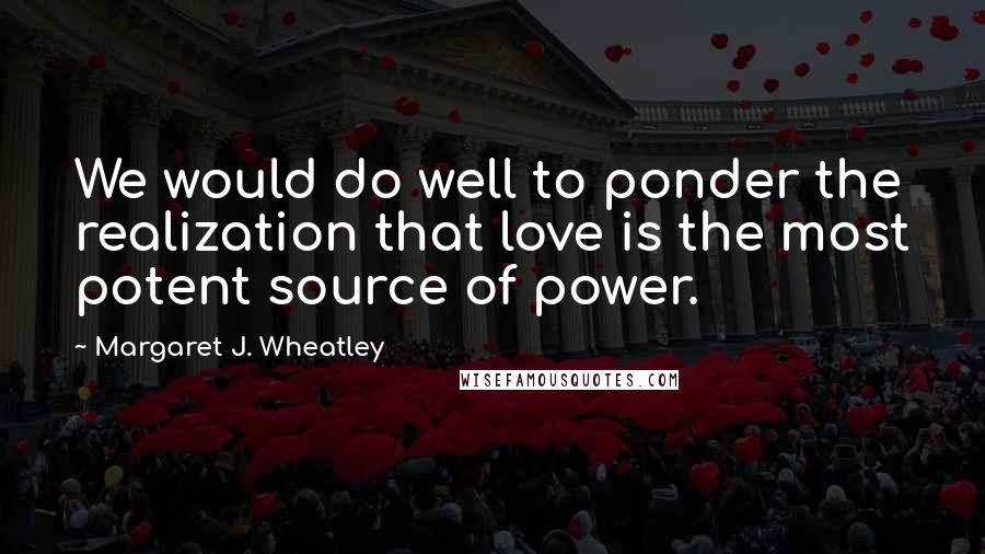 Margaret J. Wheatley Quotes: We would do well to ponder the realization that love is the most potent source of power.