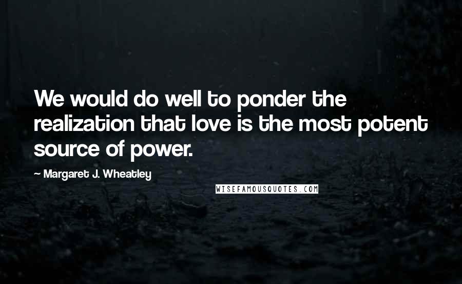 Margaret J. Wheatley Quotes: We would do well to ponder the realization that love is the most potent source of power.