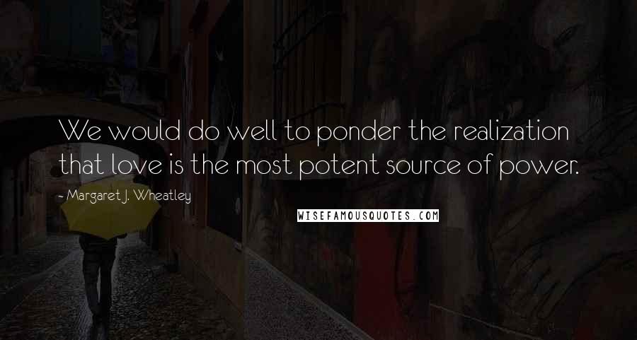 Margaret J. Wheatley Quotes: We would do well to ponder the realization that love is the most potent source of power.