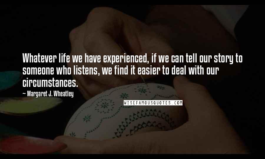 Margaret J. Wheatley Quotes: Whatever life we have experienced, if we can tell our story to someone who listens, we find it easier to deal with our circumstances.