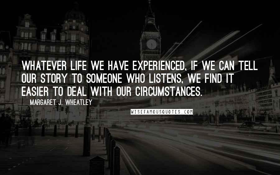 Margaret J. Wheatley Quotes: Whatever life we have experienced, if we can tell our story to someone who listens, we find it easier to deal with our circumstances.