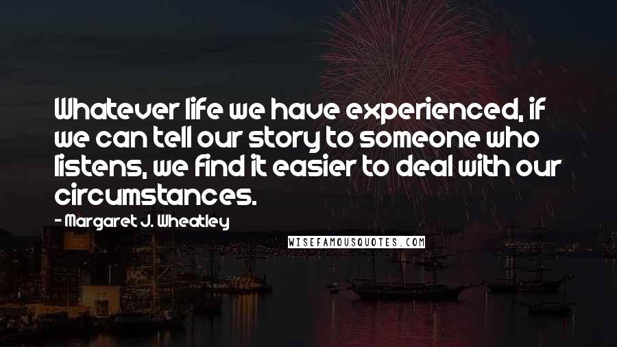 Margaret J. Wheatley Quotes: Whatever life we have experienced, if we can tell our story to someone who listens, we find it easier to deal with our circumstances.