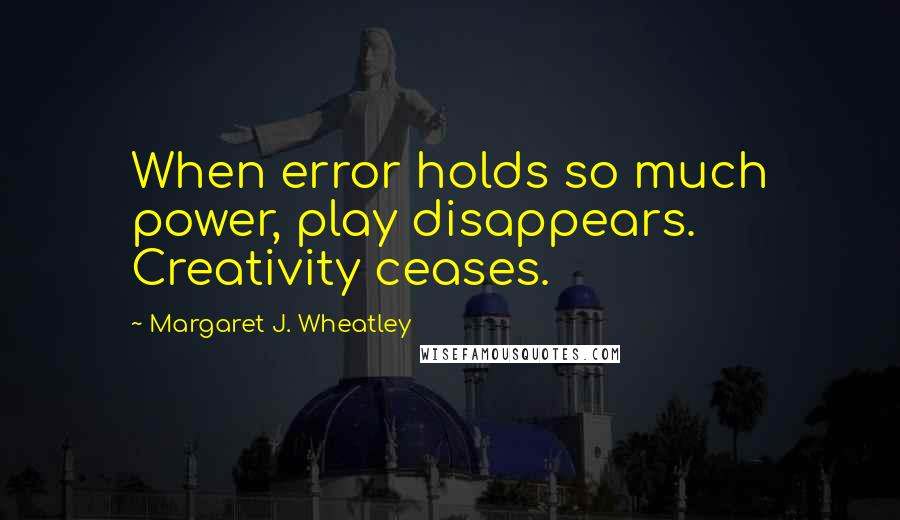 Margaret J. Wheatley Quotes: When error holds so much power, play disappears. Creativity ceases.