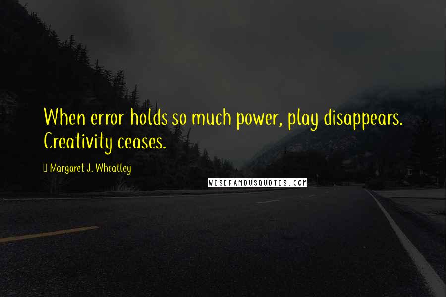 Margaret J. Wheatley Quotes: When error holds so much power, play disappears. Creativity ceases.