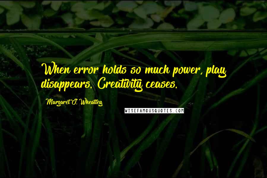 Margaret J. Wheatley Quotes: When error holds so much power, play disappears. Creativity ceases.