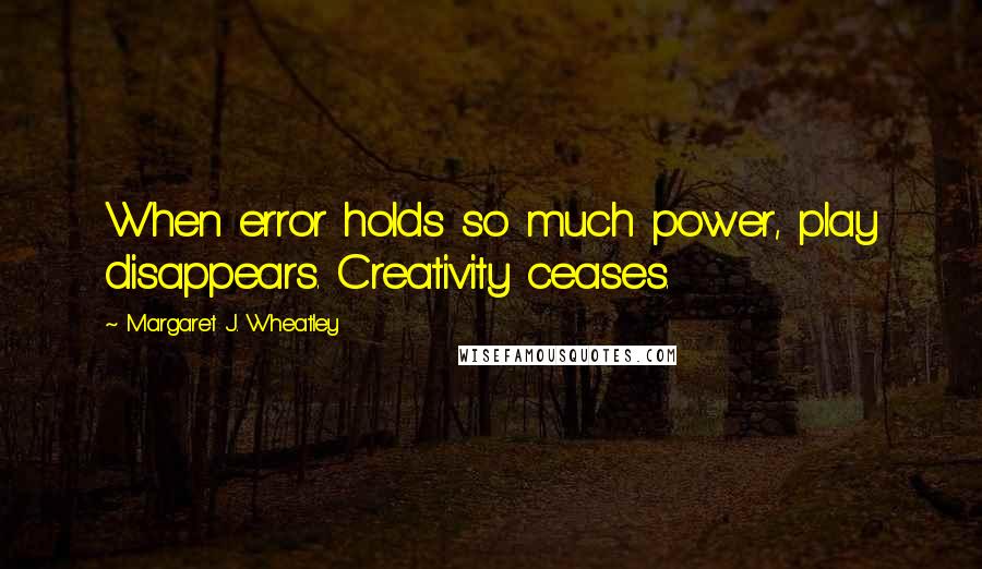 Margaret J. Wheatley Quotes: When error holds so much power, play disappears. Creativity ceases.