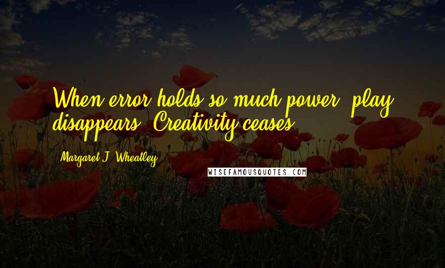 Margaret J. Wheatley Quotes: When error holds so much power, play disappears. Creativity ceases.