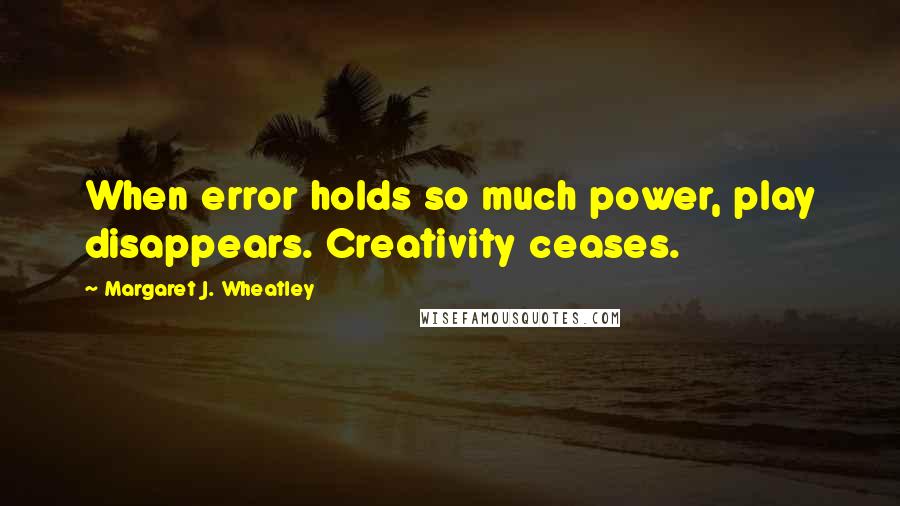 Margaret J. Wheatley Quotes: When error holds so much power, play disappears. Creativity ceases.