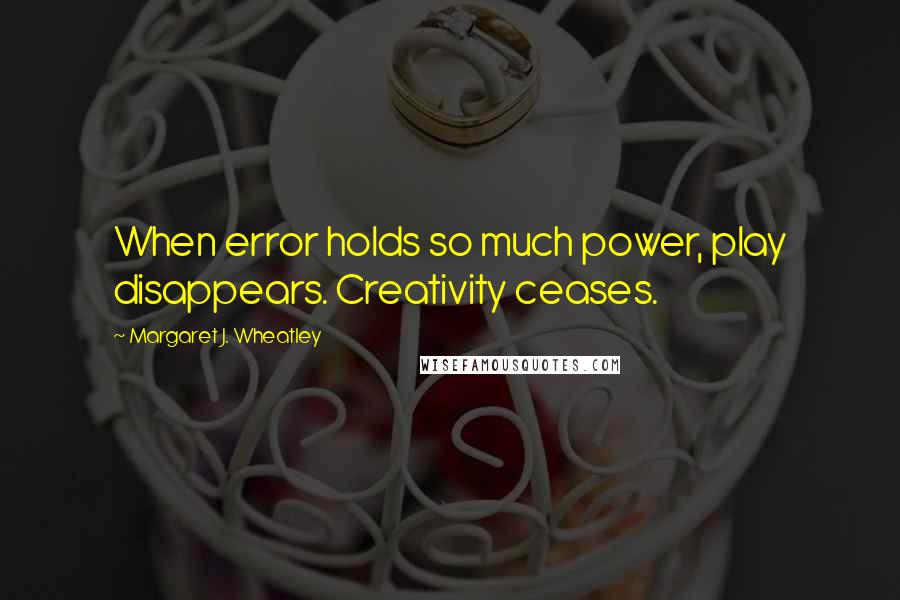 Margaret J. Wheatley Quotes: When error holds so much power, play disappears. Creativity ceases.