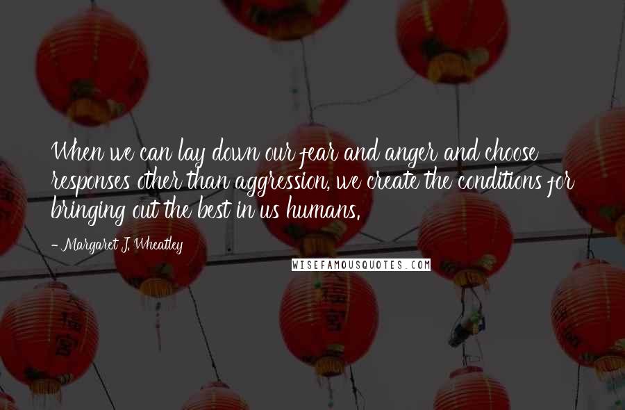 Margaret J. Wheatley Quotes: When we can lay down our fear and anger and choose responses other than aggression, we create the conditions for bringing out the best in us humans.