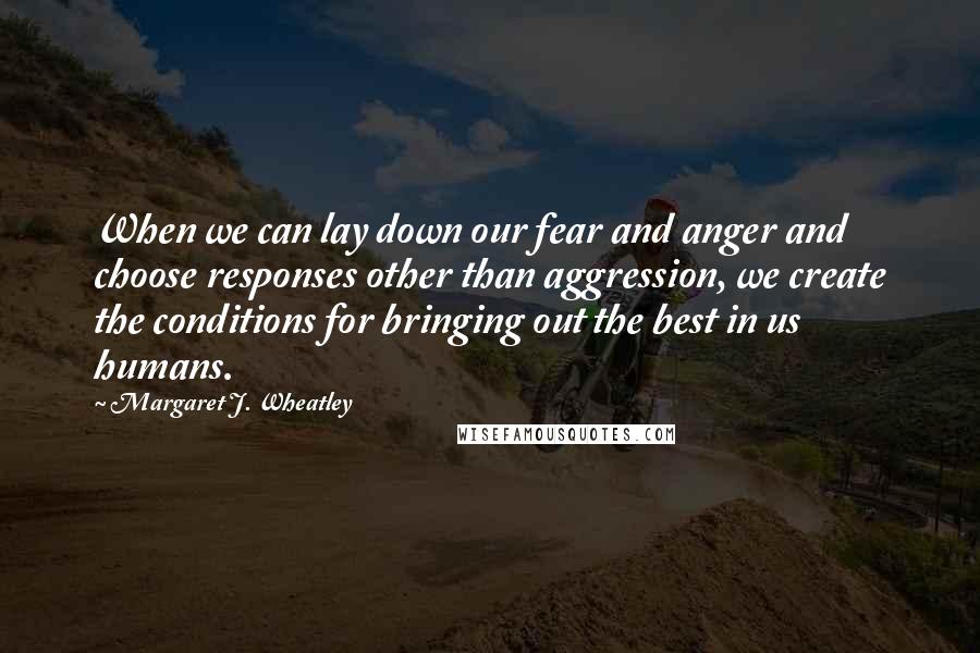 Margaret J. Wheatley Quotes: When we can lay down our fear and anger and choose responses other than aggression, we create the conditions for bringing out the best in us humans.