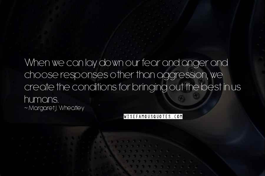 Margaret J. Wheatley Quotes: When we can lay down our fear and anger and choose responses other than aggression, we create the conditions for bringing out the best in us humans.