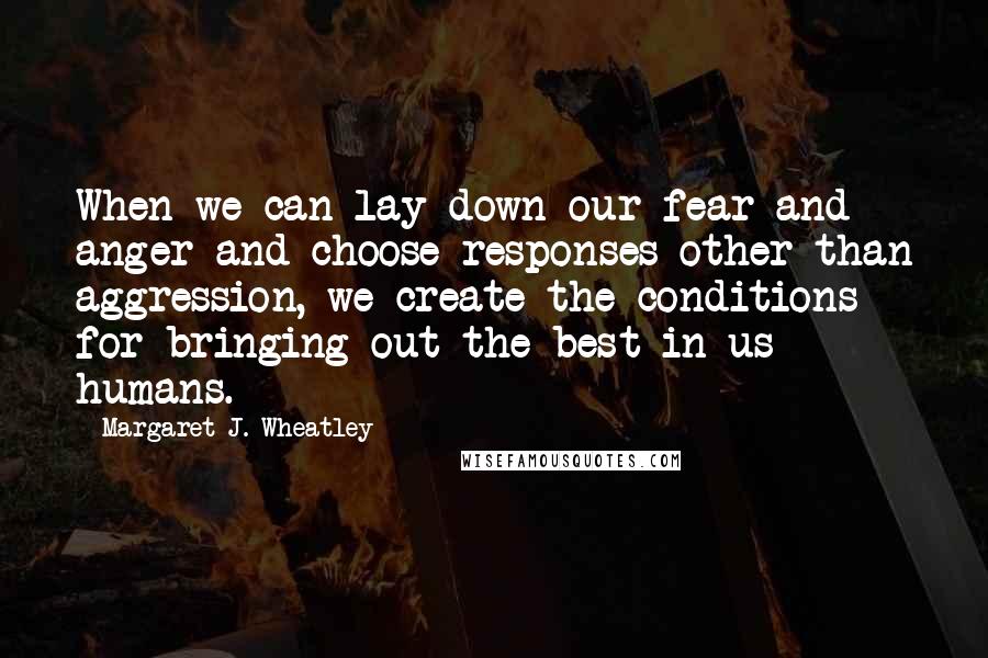 Margaret J. Wheatley Quotes: When we can lay down our fear and anger and choose responses other than aggression, we create the conditions for bringing out the best in us humans.