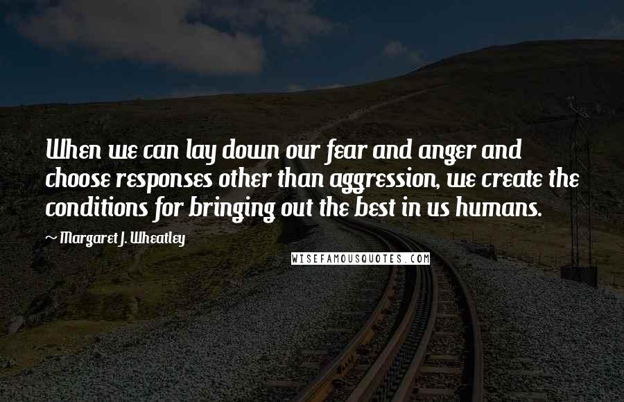 Margaret J. Wheatley Quotes: When we can lay down our fear and anger and choose responses other than aggression, we create the conditions for bringing out the best in us humans.