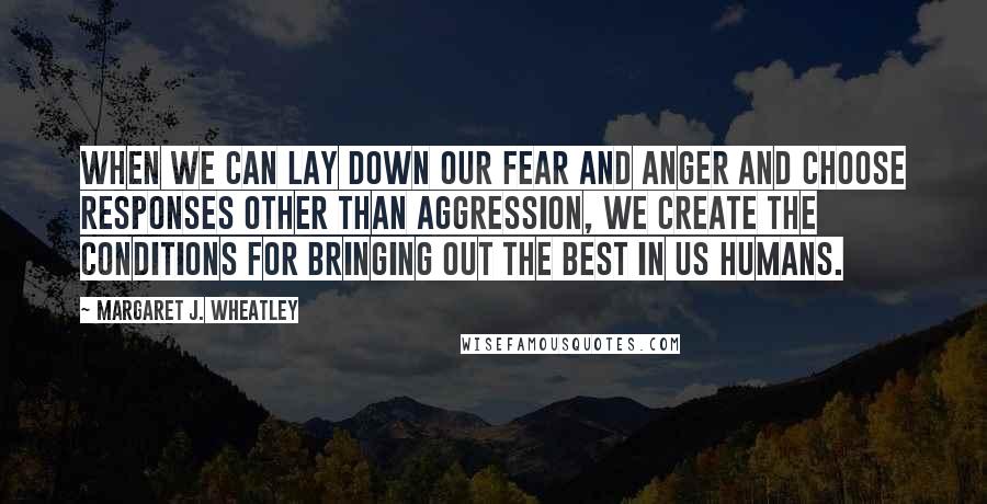 Margaret J. Wheatley Quotes: When we can lay down our fear and anger and choose responses other than aggression, we create the conditions for bringing out the best in us humans.