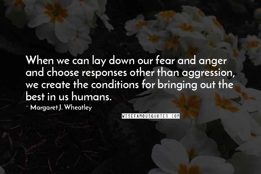 Margaret J. Wheatley Quotes: When we can lay down our fear and anger and choose responses other than aggression, we create the conditions for bringing out the best in us humans.