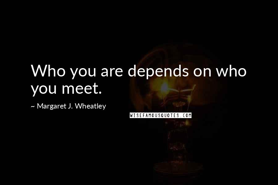 Margaret J. Wheatley Quotes: Who you are depends on who you meet.