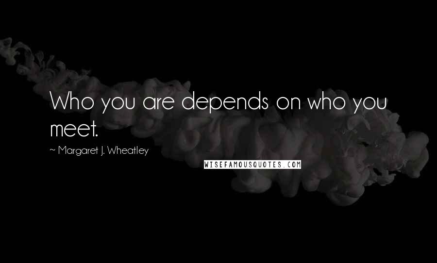 Margaret J. Wheatley Quotes: Who you are depends on who you meet.