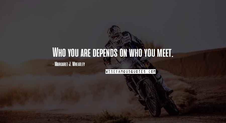 Margaret J. Wheatley Quotes: Who you are depends on who you meet.