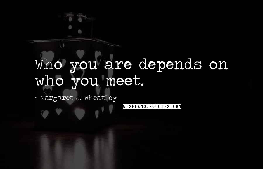 Margaret J. Wheatley Quotes: Who you are depends on who you meet.