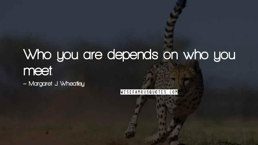 Margaret J. Wheatley Quotes: Who you are depends on who you meet.