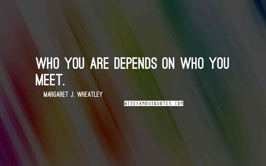 Margaret J. Wheatley Quotes: Who you are depends on who you meet.