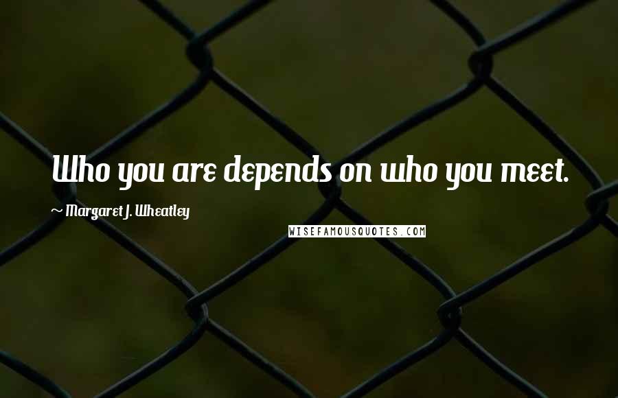 Margaret J. Wheatley Quotes: Who you are depends on who you meet.