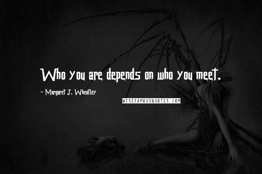 Margaret J. Wheatley Quotes: Who you are depends on who you meet.