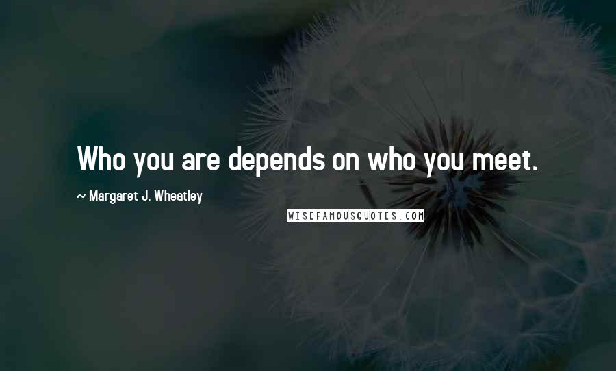 Margaret J. Wheatley Quotes: Who you are depends on who you meet.