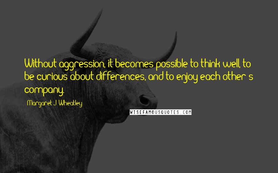 Margaret J. Wheatley Quotes: Without aggression, it becomes possible to think well, to be curious about differences, and to enjoy each other's company.