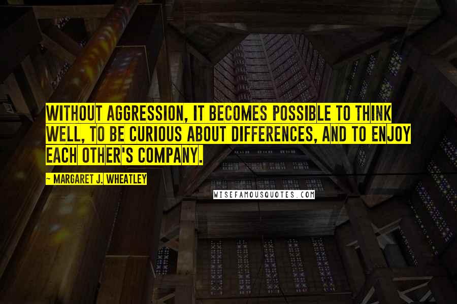 Margaret J. Wheatley Quotes: Without aggression, it becomes possible to think well, to be curious about differences, and to enjoy each other's company.