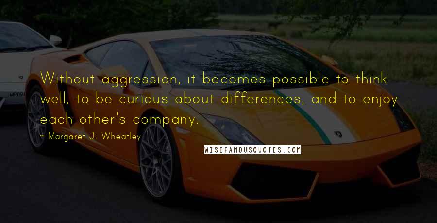 Margaret J. Wheatley Quotes: Without aggression, it becomes possible to think well, to be curious about differences, and to enjoy each other's company.