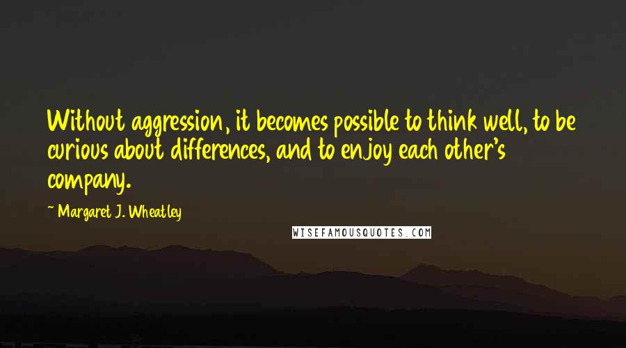 Margaret J. Wheatley Quotes: Without aggression, it becomes possible to think well, to be curious about differences, and to enjoy each other's company.