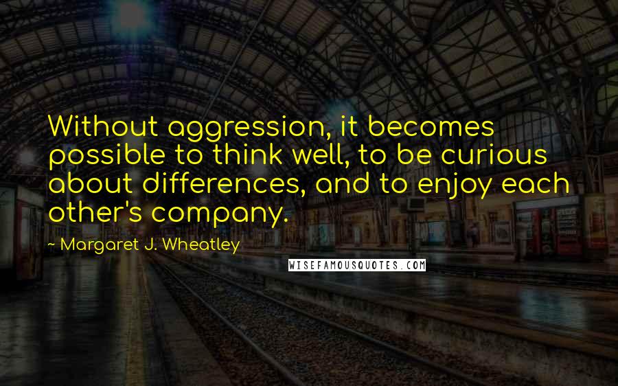 Margaret J. Wheatley Quotes: Without aggression, it becomes possible to think well, to be curious about differences, and to enjoy each other's company.