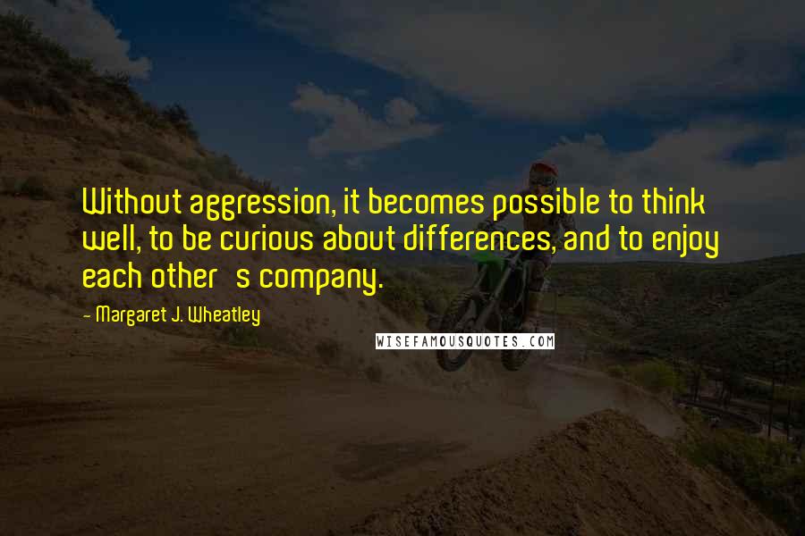 Margaret J. Wheatley Quotes: Without aggression, it becomes possible to think well, to be curious about differences, and to enjoy each other's company.